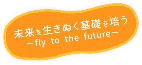 未来を生きぬく基礎を培う～～fly to the future